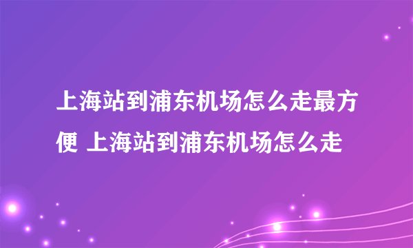 上海站到浦东机场怎么走最方便 上海站到浦东机场怎么走