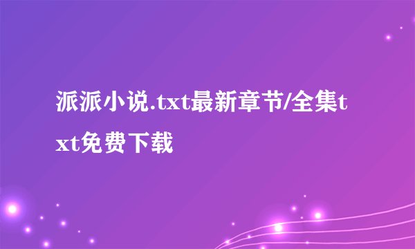 派派小说.txt最新章节/全集txt免费下载