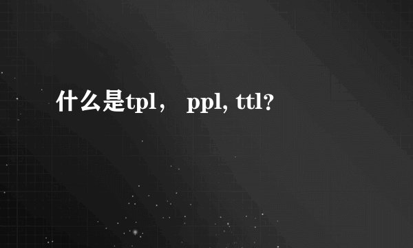 什么是tpl， ppl, ttl？