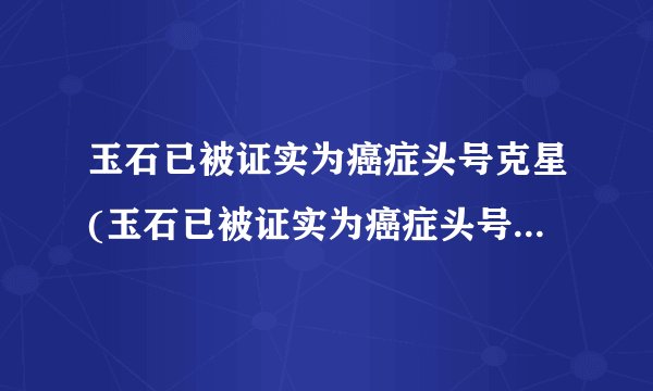 玉石已被证实为癌症头号克星(玉石已被证实为癌症头号克星是真的吗?)