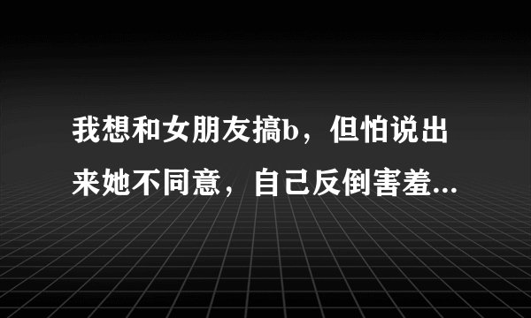 我想和女朋友搞b，但怕说出来她不同意，自己反倒害羞，怎么办？