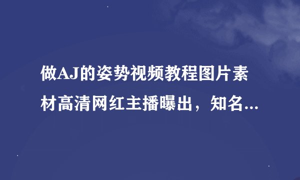 做AJ的姿势视频教程图片素材高清网红主播曝出，知名度大大提升
