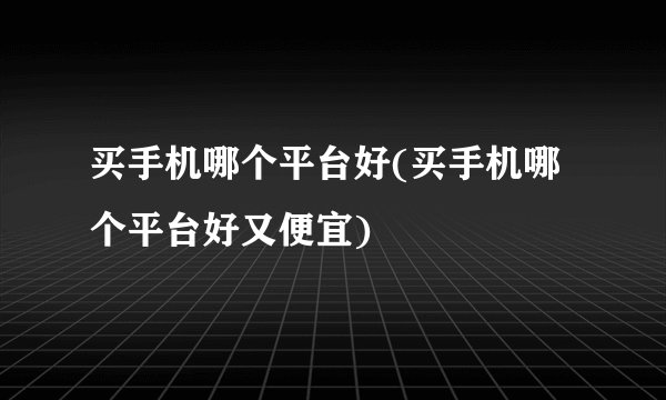 买手机哪个平台好(买手机哪个平台好又便宜)