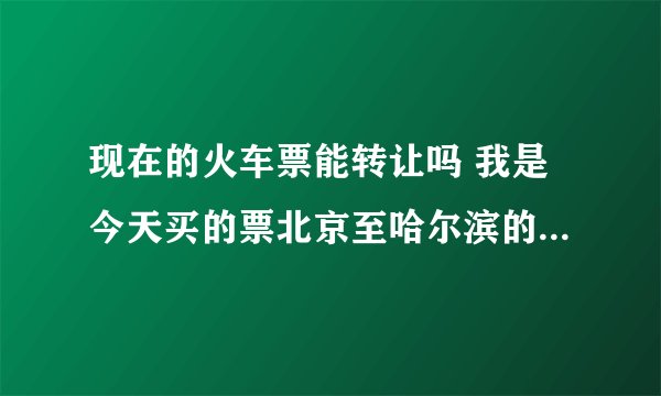 现在的火车票能转让吗 我是今天买的票北京至哈尔滨的票T15