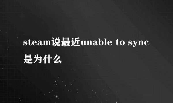steam说最近unable to sync是为什么