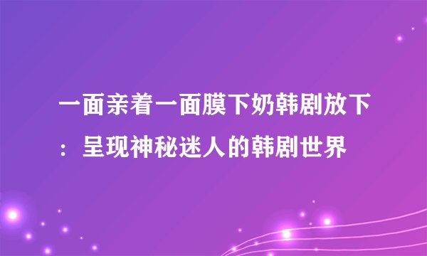 一面亲着一面膜下奶韩剧放下：呈现神秘迷人的韩剧世界
