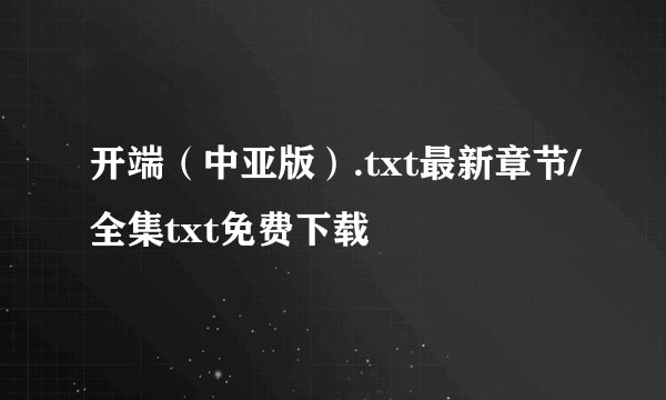 开端（中亚版）.txt最新章节/全集txt免费下载