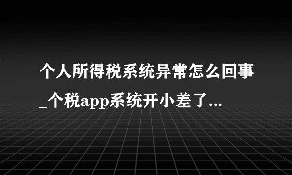 个人所得税系统异常怎么回事_个税app系统开小差了，请稍后再试解决办法