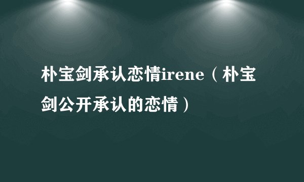 朴宝剑承认恋情irene（朴宝剑公开承认的恋情）