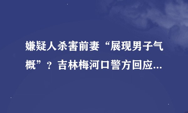 嫌疑人杀害前妻“展现男子气概”？吉林梅河口警方回应案件通报用词不当：已修改