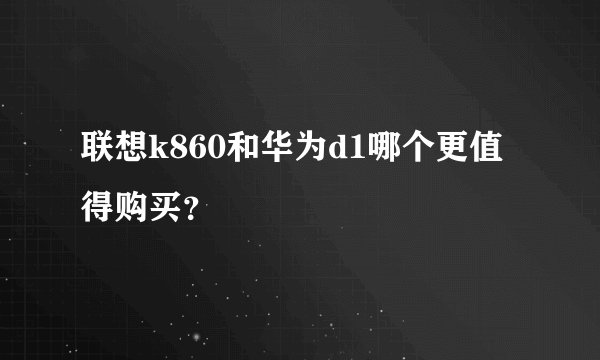 联想k860和华为d1哪个更值得购买？