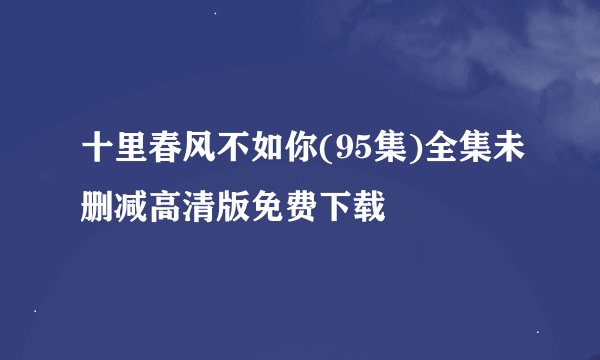 十里春风不如你(95集)全集未删减高清版免费下载