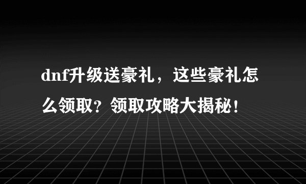 dnf升级送豪礼，这些豪礼怎么领取？领取攻略大揭秘！