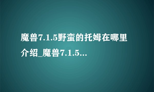 魔兽7.1.5野蛮的托姆在哪里介绍_魔兽7.1.5野蛮的托姆在哪里是什么