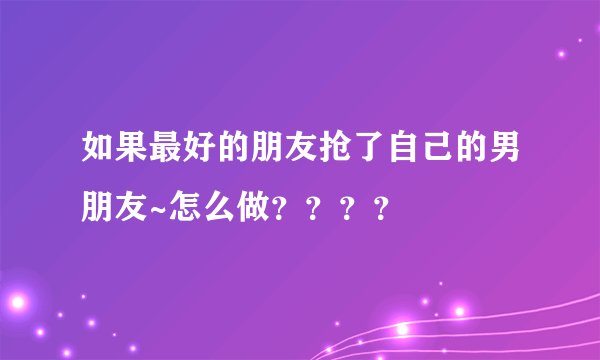 如果最好的朋友抢了自己的男朋友~怎么做？？？？