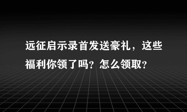 远征启示录首发送豪礼，这些福利你领了吗？怎么领取？