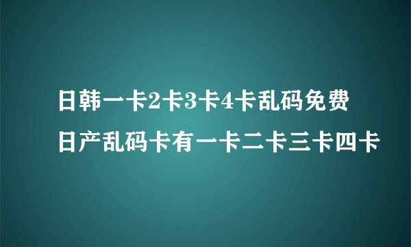 日韩一卡2卡3卡4卡乱码免费日产乱码卡有一卡二卡三卡四卡