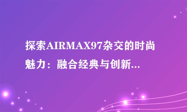 探索AIRMAX97杂交的时尚魅力：融合经典与创新的完美之作!