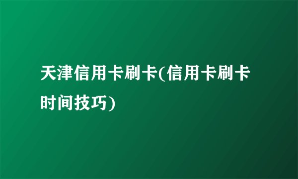 天津信用卡刷卡(信用卡刷卡时间技巧)