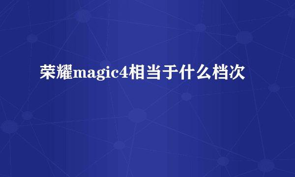 荣耀magic4相当于什么档次