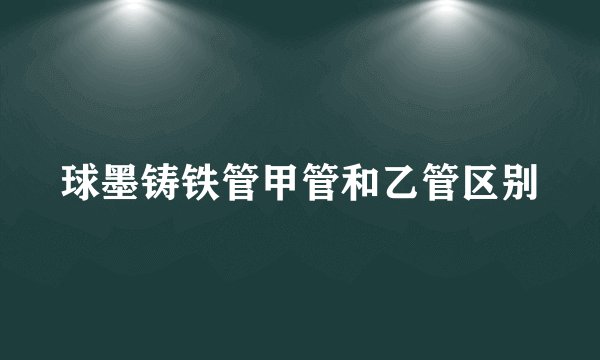 球墨铸铁管甲管和乙管区别