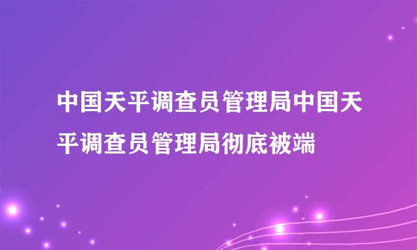 中国天平调查员管理局中国天平调查员管理局彻底被端
