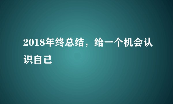 2018年终总结，给一个机会认识自己