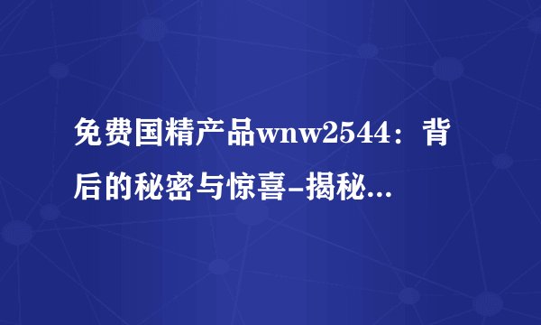 免费国精产品wnw2544：背后的秘密与惊喜-揭秘免费国精产品wnw2544！