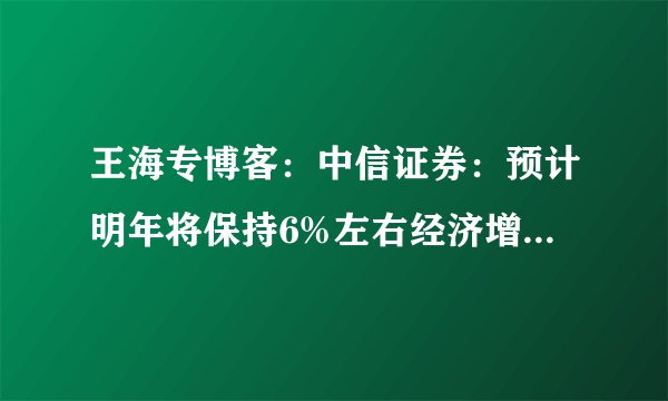 王海专博客：中信证券：预计明年将保持6%左右经济增长 无风险