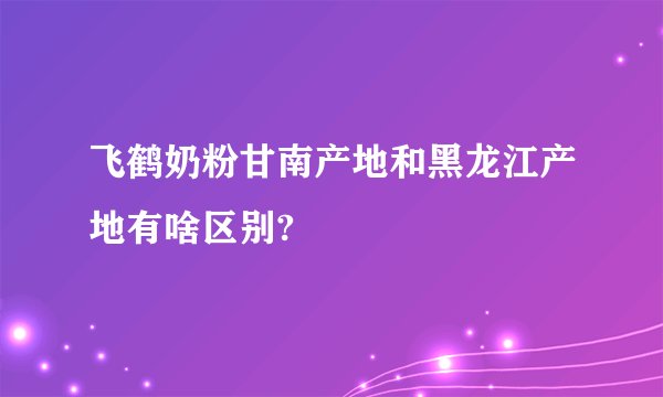 飞鹤奶粉甘南产地和黑龙江产地有啥区别?