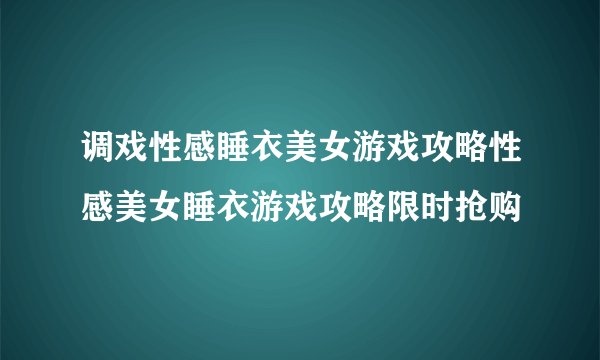 调戏性感睡衣美女游戏攻略性感美女睡衣游戏攻略限时抢购