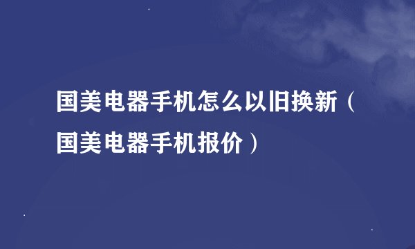国美电器手机怎么以旧换新（国美电器手机报价）