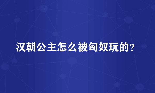 汉朝公主怎么被匈奴玩的？