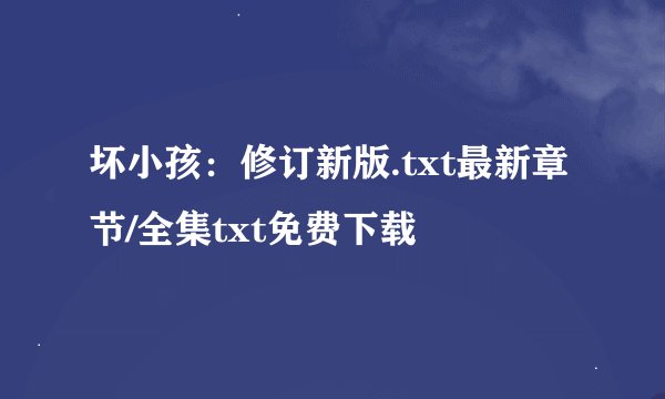 坏小孩：修订新版.txt最新章节/全集txt免费下载
