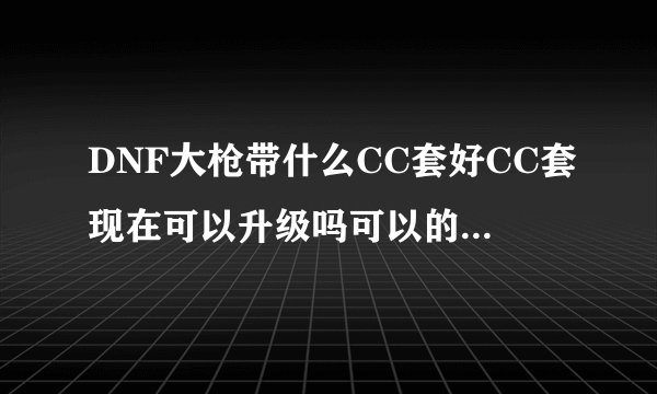 DNF大枪带什么CC套好CC套现在可以升级吗可以的话要多少钱升一次买多少级的划算