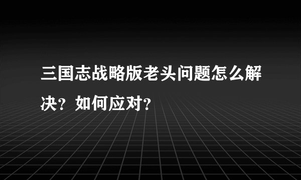 三国志战略版老头问题怎么解决？如何应对？