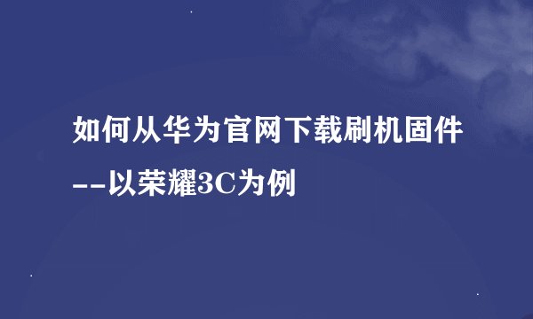 如何从华为官网下载刷机固件--以荣耀3C为例