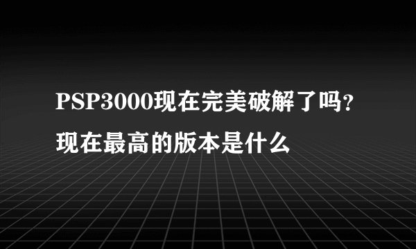 PSP3000现在完美破解了吗？现在最高的版本是什么