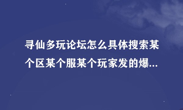 寻仙多玩论坛怎么具体搜索某个区某个服某个玩家发的爆料帖子，请教会的教我一下，解释清楚一点。