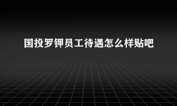 国投罗钾员工待遇怎么样贴吧