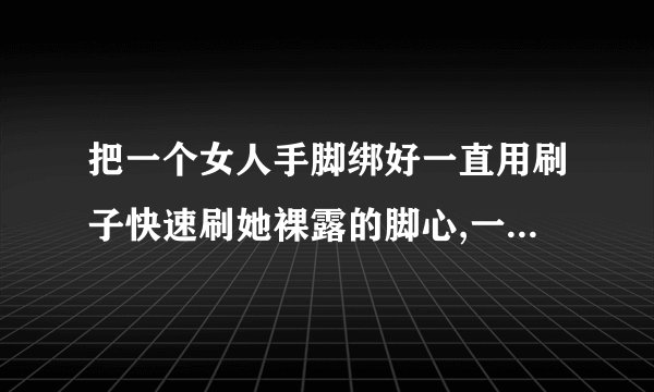 把一个女人手脚绑好一直用刷子快速刷她裸露的脚心,一旦累了就换人上,始终不给她一秒喘息之机,她会死吗?