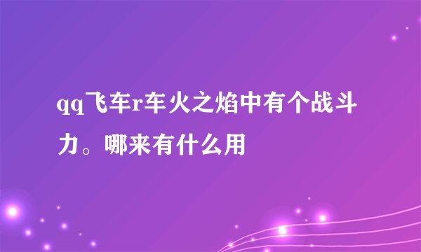 qq飞车r车火之焰中有个战斗力。哪来有什么用