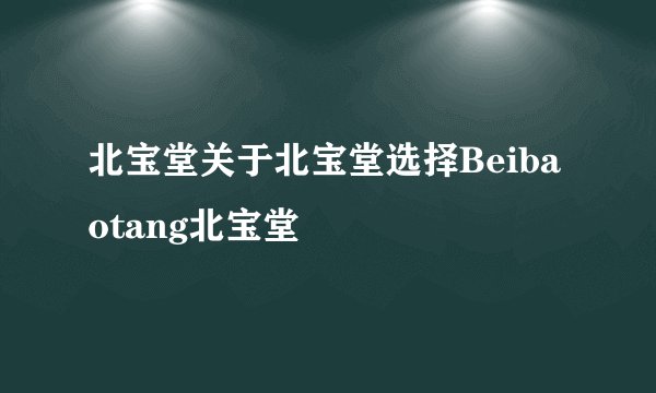 北宝堂关于北宝堂选择Beibaotang北宝堂