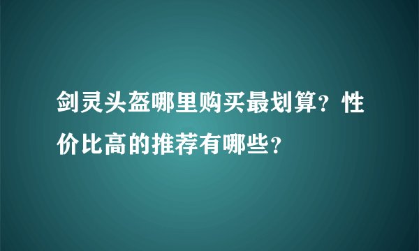 剑灵头盔哪里购买最划算？性价比高的推荐有哪些？
