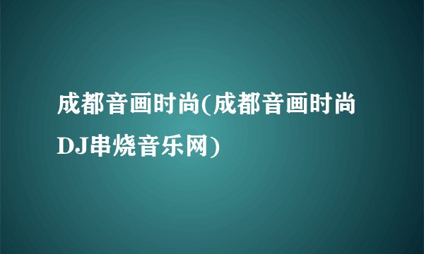 成都音画时尚(成都音画时尚DJ串烧音乐网)