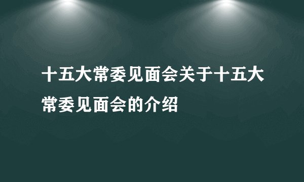 十五大常委见面会关于十五大常委见面会的介绍