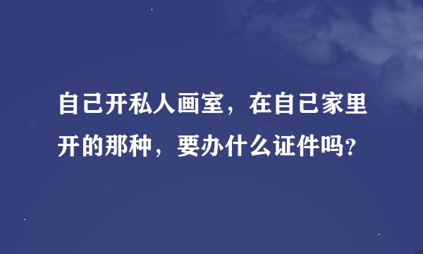 自己开私人画室，在自己家里开的那种，要办什么证件吗？