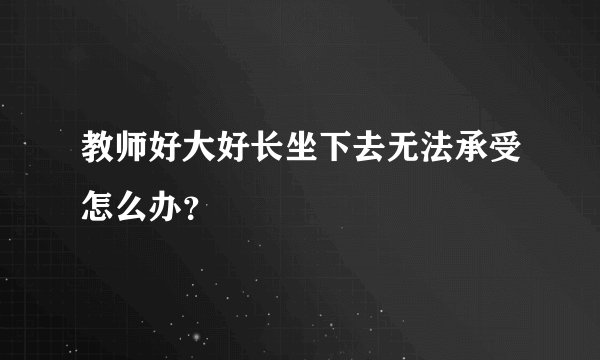 教师好大好长坐下去无法承受怎么办？