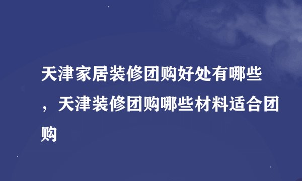 天津家居装修团购好处有哪些，天津装修团购哪些材料适合团购