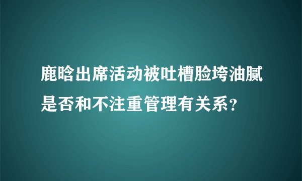 鹿晗出席活动被吐槽脸垮油腻是否和不注重管理有关系？